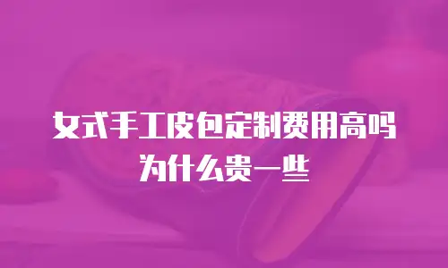 女式手工皮包定制费用高吗为什么贵一些
