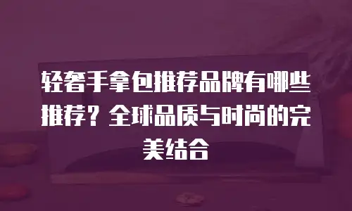轻奢手拿包推荐品牌有哪些推荐？全球品质与时尚的完美结合