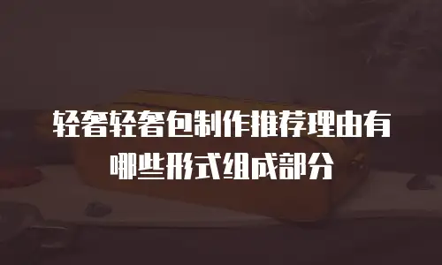 轻奢轻奢包制作推荐理由有哪些形式组成部分