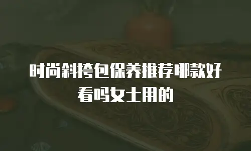 时尚斜挎包保养推荐哪款好看吗女士用的