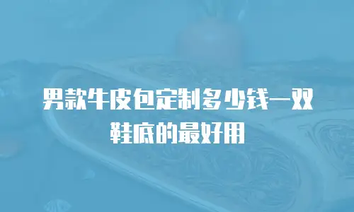 男款牛皮包定制多少钱一双鞋底的最好用