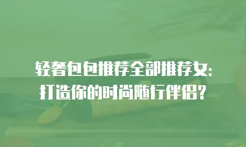 轻奢包包推荐全部推荐女：打造你的时尚随行伴侣？