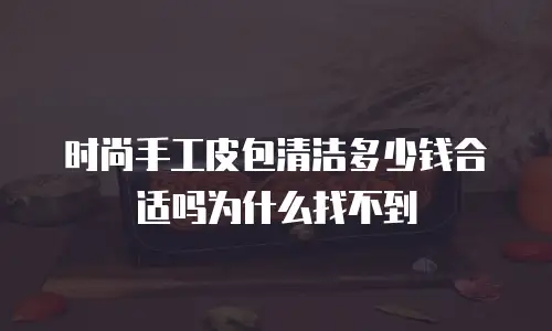 时尚手工皮包清洁多少钱合适吗为什么找不到