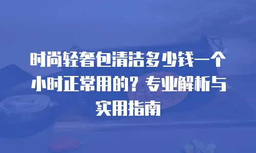 时尚轻奢包清洁多少钱一个小时正常用的？专业解析与实用指南