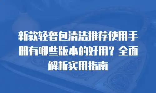 新款轻奢包清洁推荐使用手册有哪些版本的好用？全面解析实用指南