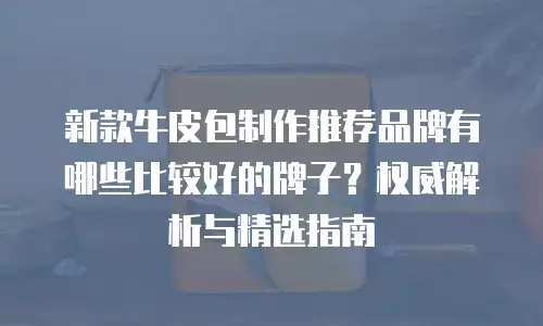 新款牛皮包制作推荐品牌有哪些比较好的牌子？权威解析与精选指南