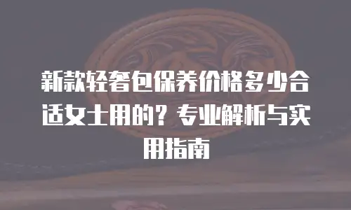 新款轻奢包保养价格多少合适女士用的？专业解析与实用指南