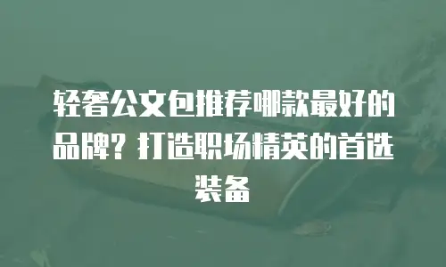 轻奢公文包推荐哪款最好的品牌？打造职场精英的首选装备