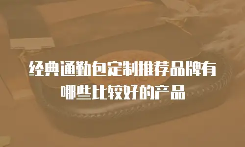 经典通勤包定制推荐品牌有哪些比较好的产品
