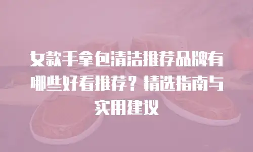 女款手拿包清洁推荐品牌有哪些好看推荐？精选指南与实用建议