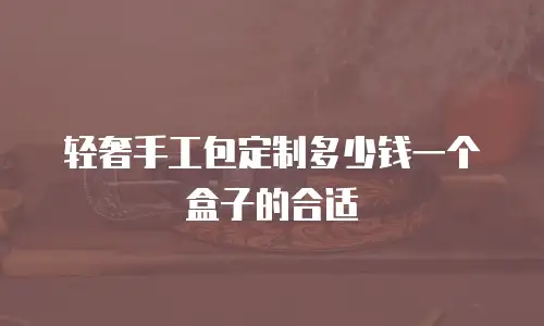 轻奢手工包定制多少钱一个盒子的合适