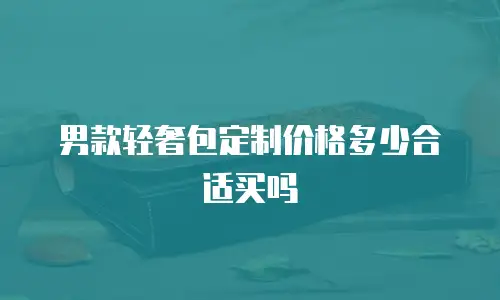 男款轻奢包定制价格多少合适买吗