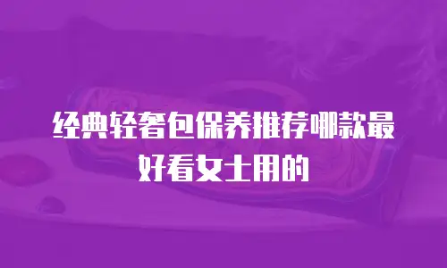 经典轻奢包保养推荐哪款最好看女士用的