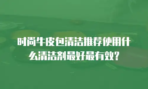 时尚牛皮包清洁推荐使用什么清洁剂最好最有效？