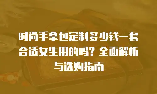 时尚手拿包定制多少钱一套合适女生用的吗？全面解析与选购指南