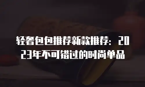 轻奢包包推荐新款推荐：2023年不可错过的时尚单品