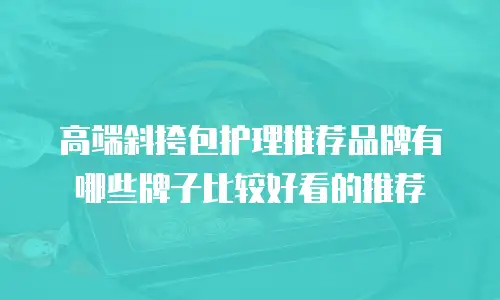 高端斜挎包护理推荐品牌有哪些牌子比较好看的推荐