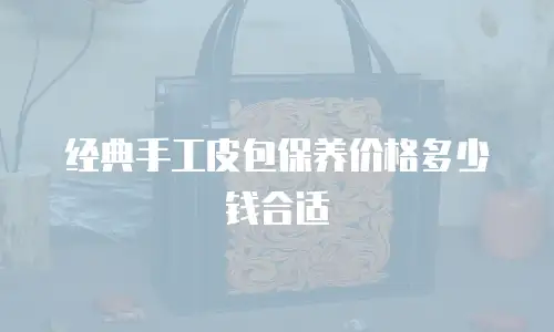 经典手工皮包保养价格多少钱合适
