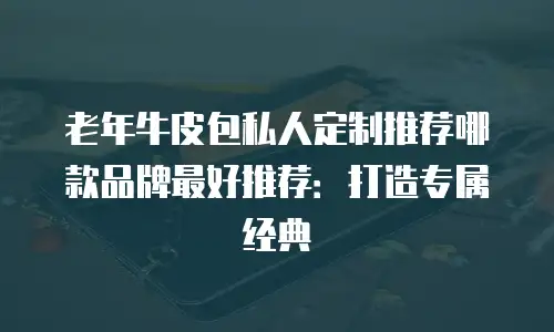 老年牛皮包私人定制推荐哪款品牌最好推荐：打造专属经典