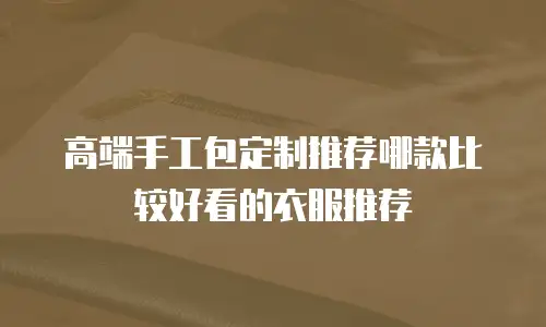 高端手工包定制推荐哪款比较好看的衣服推荐