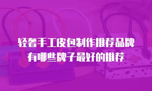 轻奢手工皮包制作推荐品牌有哪些牌子最好的推荐