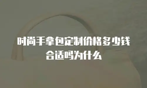 时尚手拿包定制价格多少钱合适吗为什么