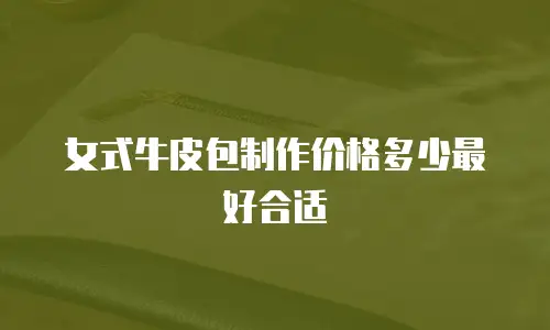 女式牛皮包制作价格多少最好合适