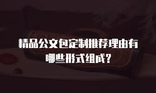 精品公文包定制推荐理由有哪些形式组成？