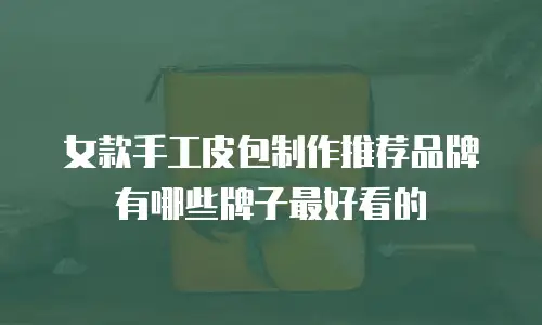 女款手工皮包制作推荐品牌有哪些牌子最好看的