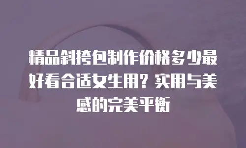 精品斜挎包制作价格多少最好看合适女生用？实用与美感的完美平衡