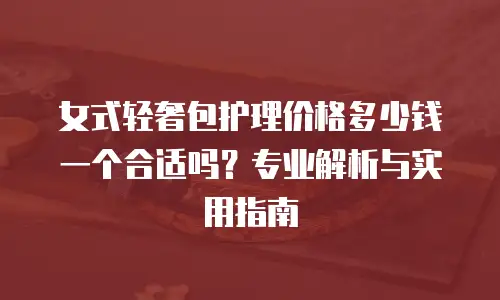 女式轻奢包护理价格多少钱一个合适吗？专业解析与实用指南