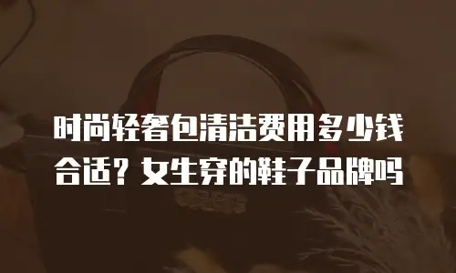 时尚轻奢包清洁费用多少钱合适？女生穿的鞋子品牌吗