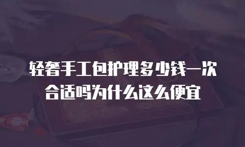 轻奢手工包护理多少钱一次合适吗为什么这么便宜