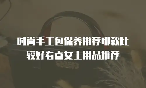 时尚手工包保养推荐哪款比较好看点女士用品推荐