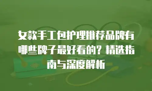 女款手工包护理推荐品牌有哪些牌子最好看的？精选指南与深度解析