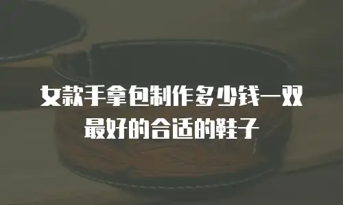 女款手拿包制作多少钱一双最好的合适的鞋子
