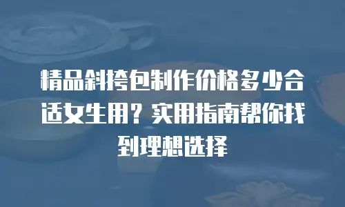 精品斜挎包制作价格多少合适女生用？实用指南帮你找到理想选择