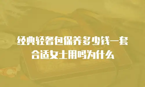 经典轻奢包保养多少钱一套合适女士用吗为什么