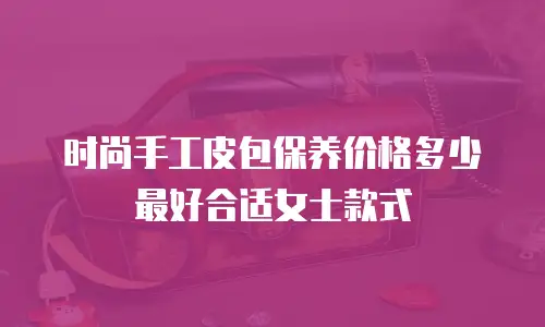 时尚手工皮包保养价格多少最好合适女士款式