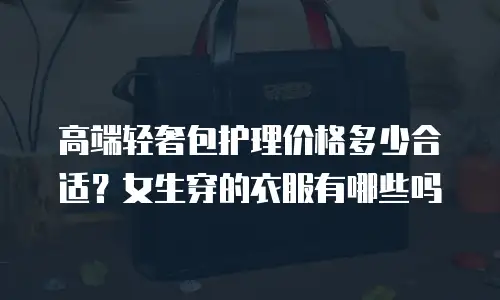 高端轻奢包护理价格多少合适？女生穿的衣服有哪些吗