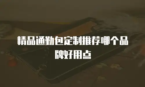 精品通勤包定制推荐哪个品牌好用点