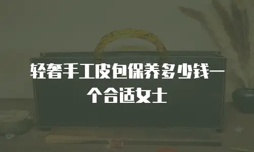 轻奢手工皮包保养多少钱一个合适女士