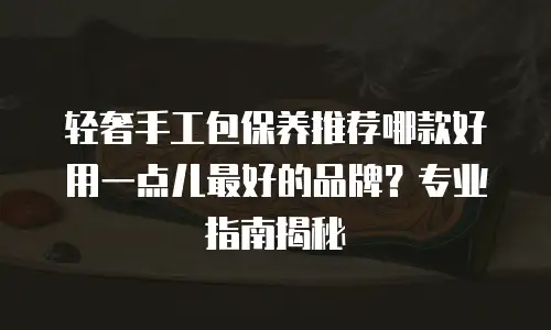轻奢手工包保养推荐哪款好用一点儿最好的品牌？专业指南揭秘