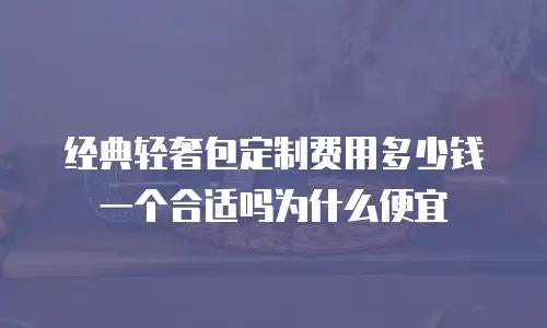 经典轻奢包定制费用多少钱一个合适吗为什么便宜