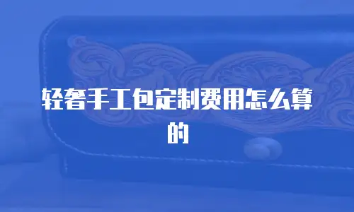 轻奢手工包定制费用怎么算的