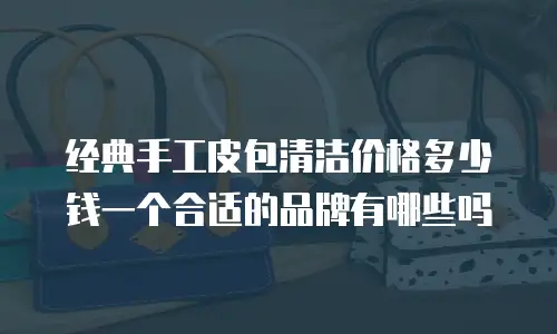 经典手工皮包清洁价格多少钱一个合适的品牌有哪些吗