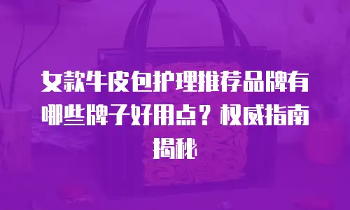 女款牛皮包护理推荐品牌有哪些牌子好用点？权威指南揭秘