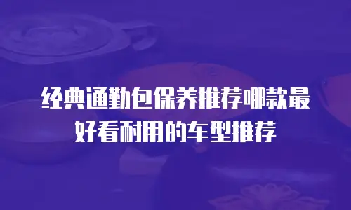 经典通勤包保养推荐哪款最好看耐用的车型推荐