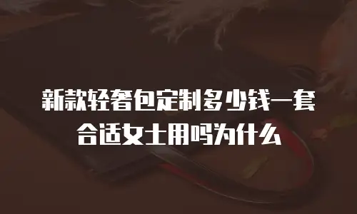 新款轻奢包定制多少钱一套合适女士用吗为什么