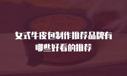 女式牛皮包制作推荐品牌有哪些好看的推荐